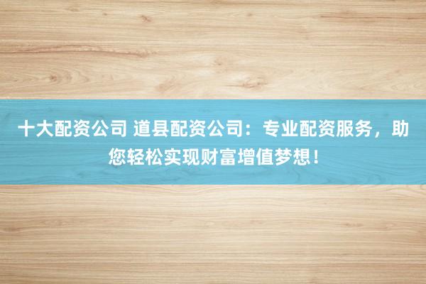 十大配资公司 道县配资公司：专业配资服务，助您轻松实现财富增值梦想！