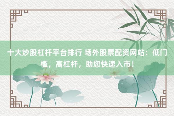 十大炒股杠杆平台排行 场外股票配资网站：低门槛，高杠杆，助您快速入市！