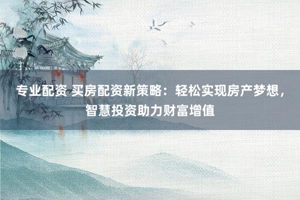 专业配资 买房配资新策略：轻松实现房产梦想，智慧投资助力财富增值