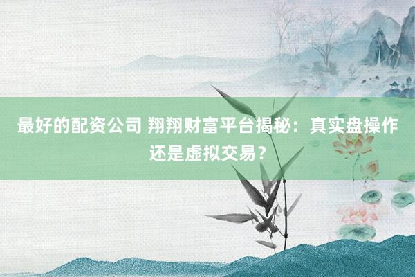 最好的配资公司 翔翔财富平台揭秘：真实盘操作还是虚拟交易？