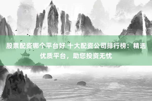 股票配资哪个平台好 十大配资公司排行榜：精选优质平台，助您投资无忧