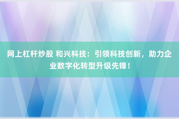 网上杠杆炒股 和兴科技：引领科技创新，助力企业数字化转型升级先锋！