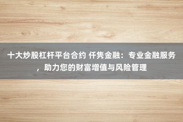 十大炒股杠杆平台合约 仟隽金融：专业金融服务，助力您的财富增值与风险管理