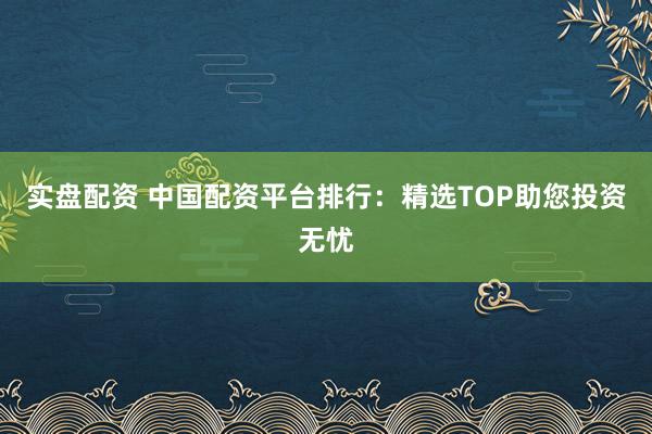 实盘配资 中国配资平台排行：精选TOP助您投资无忧