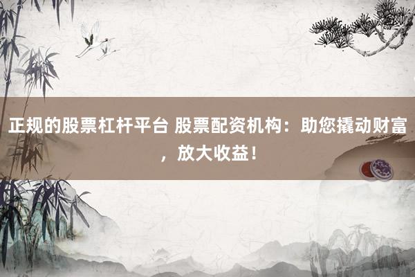 正规的股票杠杆平台 股票配资机构：助您撬动财富，放大收益！