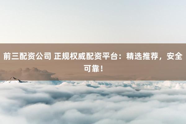 前三配资公司 正规权威配资平台：精选推荐，安全可靠！