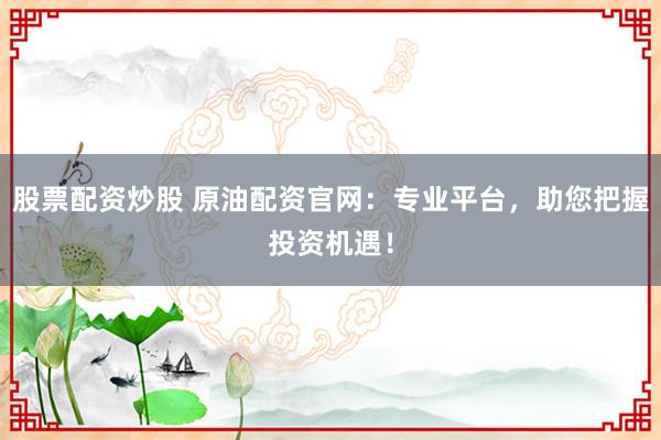 股票配资炒股 原油配资官网：专业平台，助您把握投资机遇！