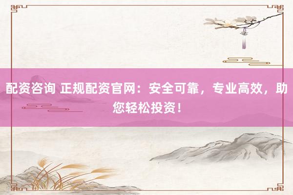 配资咨询 正规配资官网：安全可靠，专业高效，助您轻松投资！