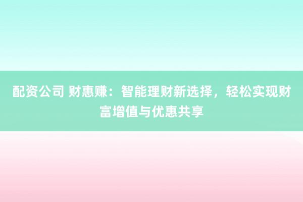 配资公司 财惠赚：智能理财新选择，轻松实现财富增值与优惠共享