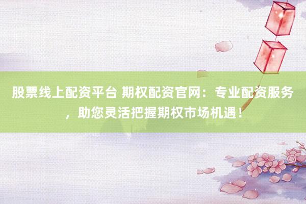股票线上配资平台 期权配资官网：专业配资服务，助您灵活把握期权市场机遇！