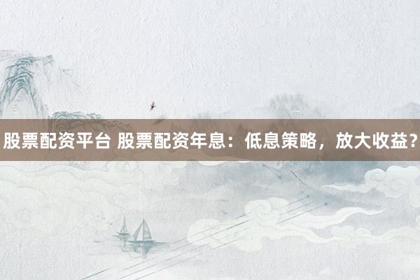股票配资平台 股票配资年息：低息策略，放大收益？
