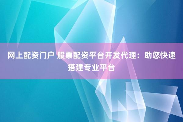 网上配资门户 股票配资平台开发代理：助您快速搭建专业平台