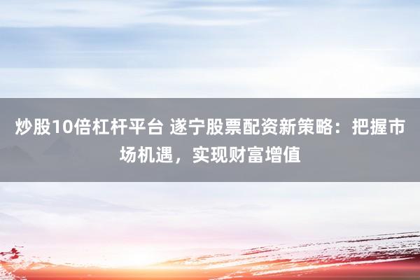 炒股10倍杠杆平台 遂宁股票配资新策略：把握市场机遇，实现财富增值