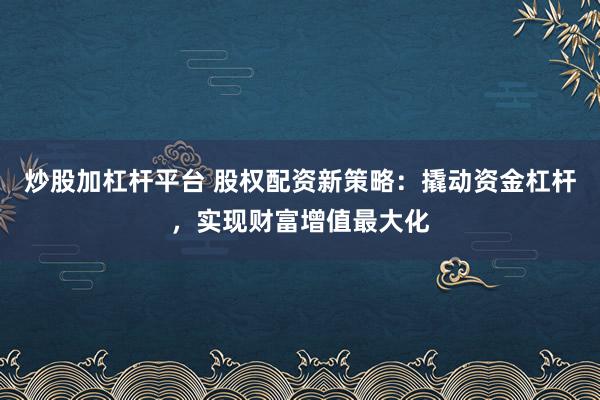 炒股加杠杆平台 股权配资新策略：撬动资金杠杆，实现财富增值最大化