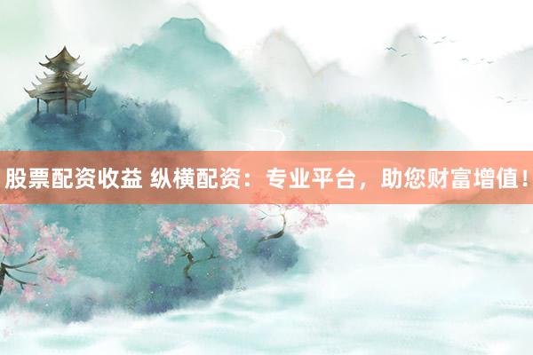股票配资收益 纵横配资：专业平台，助您财富增值！