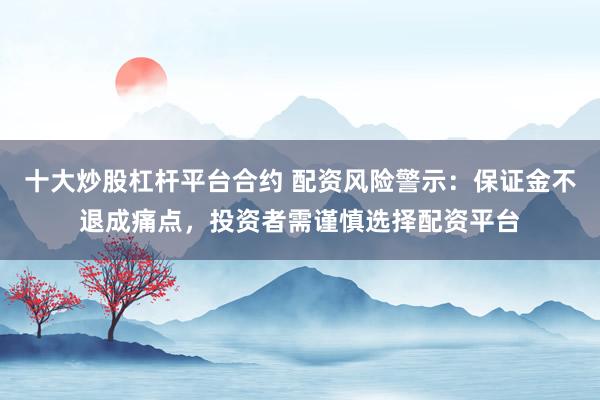 十大炒股杠杆平台合约 配资风险警示：保证金不退成痛点，投资者需谨慎选择配资平台
