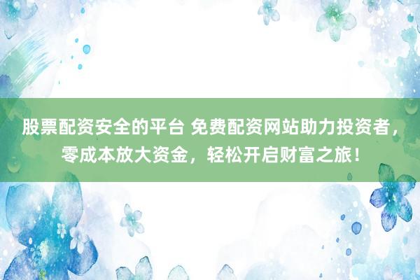 股票配资安全的平台 免费配资网站助力投资者，零成本放大资金，轻松开启财富之旅！