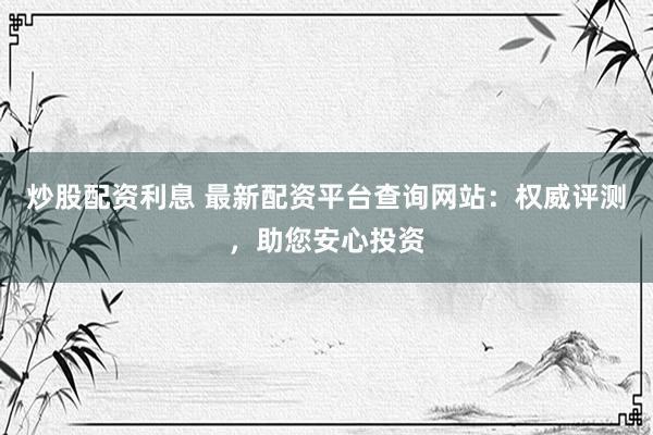 炒股配资利息 最新配资平台查询网站：权威评测，助您安心投资