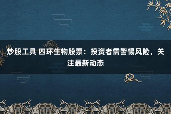 炒股工具 四环生物股票：投资者需警惕风险，关注最新动态