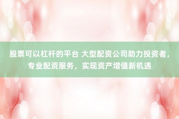 股票可以杠杆的平台 大型配资公司助力投资者，专业配资服务，实现资产增值新机遇