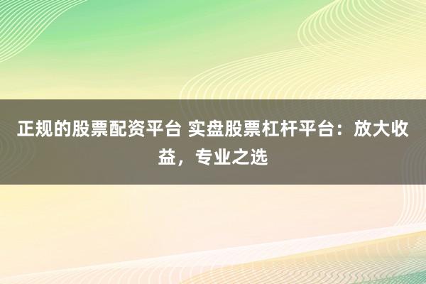 正规的股票配资平台 实盘股票杠杆平台：放大收益，专业之选