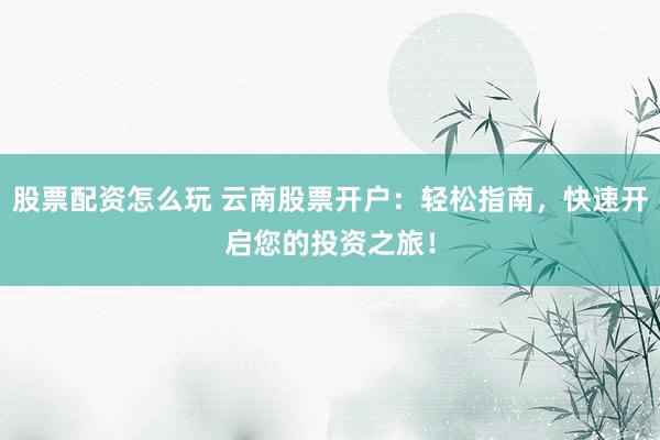 股票配资怎么玩 云南股票开户：轻松指南，快速开启您的投资之旅！