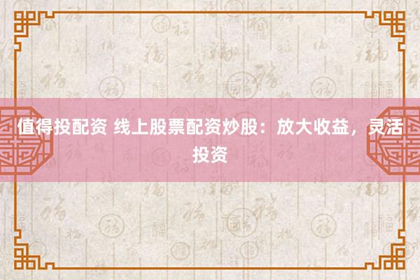 值得投配资 线上股票配资炒股：放大收益，灵活投资