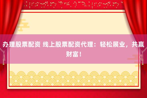 办理股票配资 线上股票配资代理：轻松展业，共赢财富！