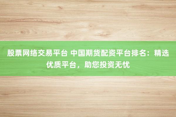 股票网络交易平台 中国期货配资平台排名：精选优质平台，助您投资无忧