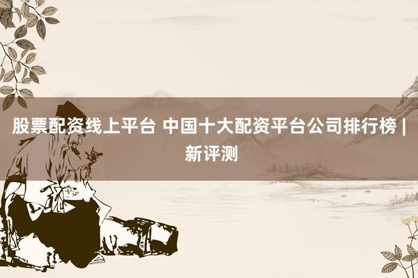 股票配资线上平台 中国十大配资平台公司排行榜 | 新评测
