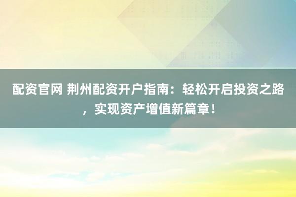 配资官网 荆州配资开户指南：轻松开启投资之路，实现资产增值新篇章！