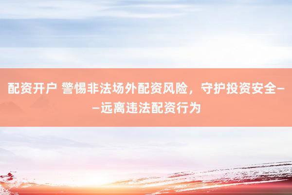 配资开户 警惕非法场外配资风险，守护投资安全——远离违法配资行为