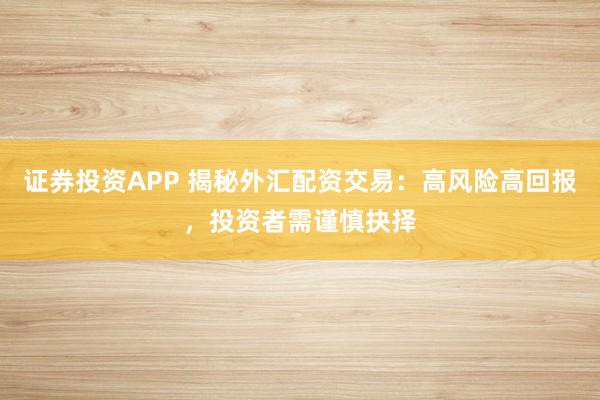 证券投资APP 揭秘外汇配资交易：高风险高回报，投资者需谨慎抉择