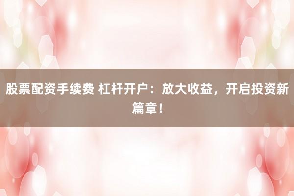 股票配资手续费 杠杆开户：放大收益，开启投资新篇章！