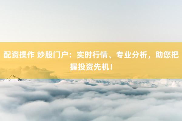 配资操作 炒股门户：实时行情、专业分析，助您把握投资先机！