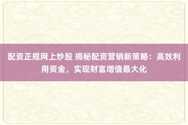 配资正规网上炒股 揭秘配资营销新策略：高效利用资金，实现财富增值最大化