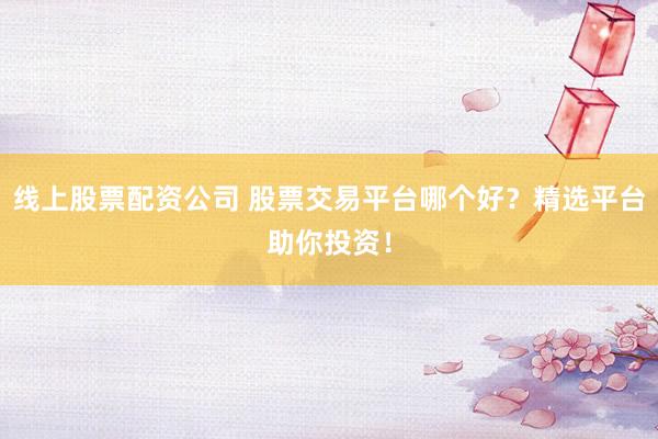 线上股票配资公司 股票交易平台哪个好？精选平台助你投资！