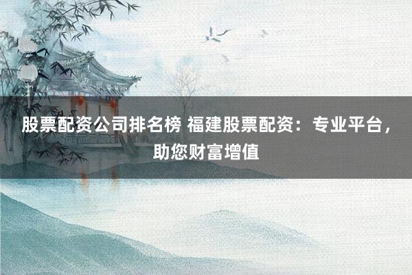 股票配资公司排名榜 福建股票配资：专业平台，助您财富增值