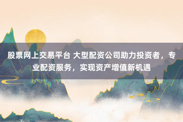 股票网上交易平台 大型配资公司助力投资者，专业配资服务，实现资产增值新机遇