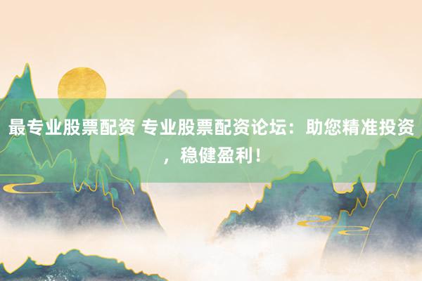 最专业股票配资 专业股票配资论坛：助您精准投资，稳健盈利！