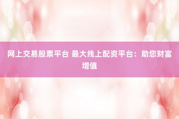 网上交易股票平台 最大线上配资平台：助您财富增值