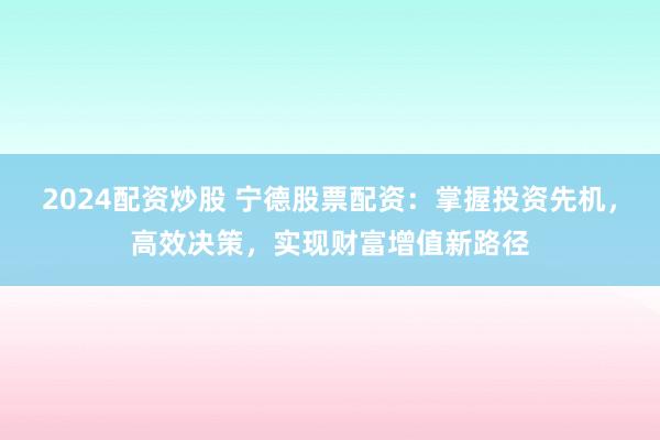2024配资炒股 宁德股票配资：掌握投资先机，高效决策，实现财富增值新路径