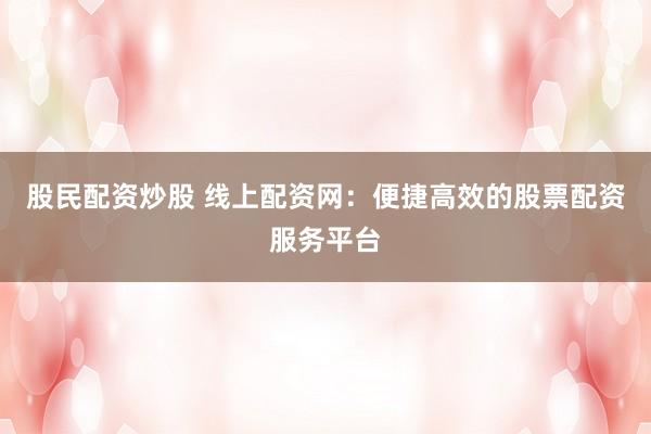 股民配资炒股 线上配资网：便捷高效的股票配资服务平台