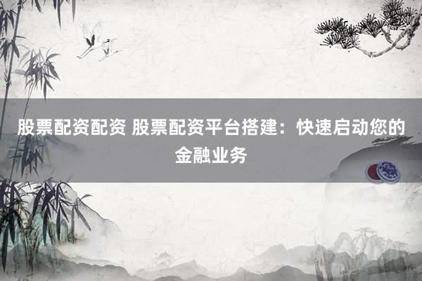 股票配资配资 股票配资平台搭建：快速启动您的金融业务