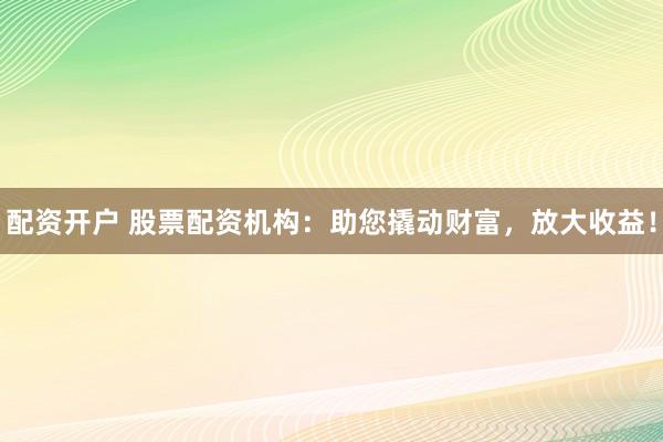 配资开户 股票配资机构：助您撬动财富，放大收益！