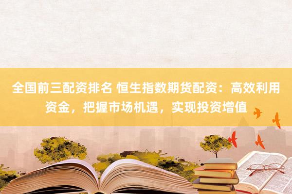 全国前三配资排名 恒生指数期货配资：高效利用资金，把握市场机遇，实现投资增值