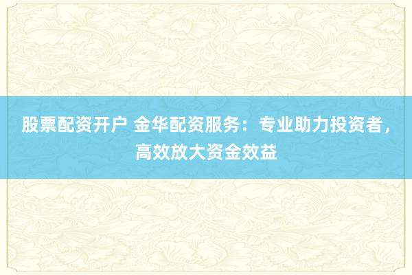 股票配资开户 金华配资服务：专业助力投资者，高效放大资金效益