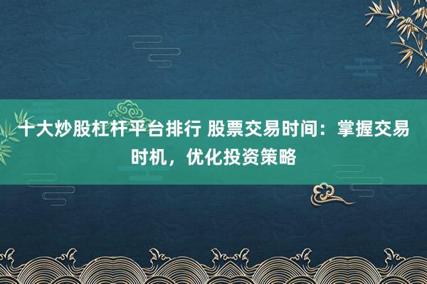 十大炒股杠杆平台排行 股票交易时间：掌握交易时机，优化投资策略