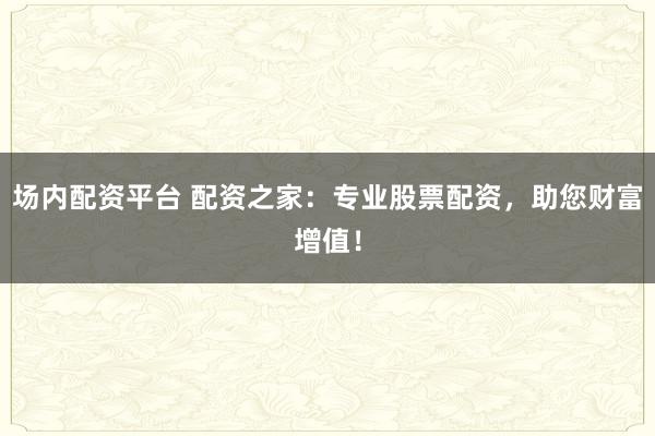场内配资平台 配资之家：专业股票配资，助您财富增值！