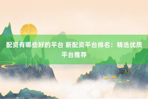 配资有哪些好的平台 新配资平台排名：精选优质平台推荐